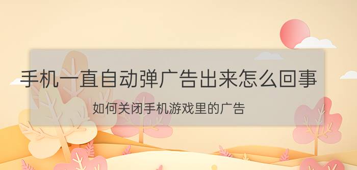 手机一直自动弹广告出来怎么回事 如何关闭手机游戏里的广告？